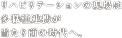 リハビリテーションの現場は多職種連携が当たり前の時代へ。