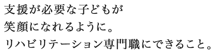支援が必要な子どもが笑顔になれるように。リハビリテーション専門職にできること。