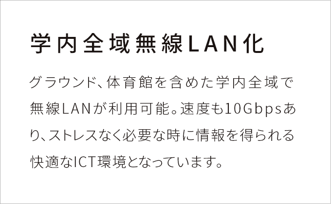 ［学内全域無線LAN化］グラウンド、体育館を含めた学内全域で無線LANが利用可能。速度も10Gbpsあり、ストレスなく必要な時に情報を得られる快適なICT環境となっています。